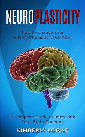 Neuroplasticity: How to Change Your Life by Changing Your Mind (A Complete Guide to Improving Your Brain Function)