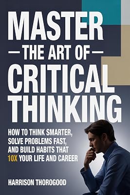 Master the Art of Critical Thinking: How to Think Smarter, Solve Problems Fast, and Build Habits That 10x Your Life and Career Kindle Edition