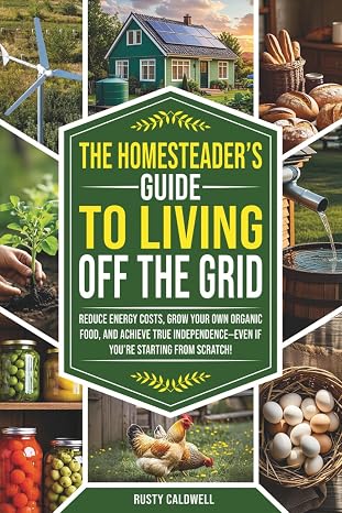 The Homesteaders Guide to Living Off the Grid: Reduce Energy Costs, Grow Your Own Organic Food, and Achieve True Independence Even If Youre Starting from Scratch!